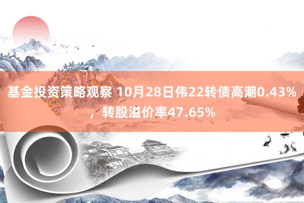 基金投资策略观察 10月28日伟22转债高潮0.43%，转股溢价率47.65%