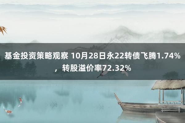 基金投资策略观察 10月28日永22转债飞腾1.74%，转股溢价率72.32%