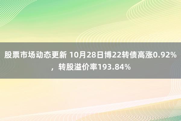 股票市场动态更新 10月28日博22转债高涨0.92%，转股溢价率193.84%