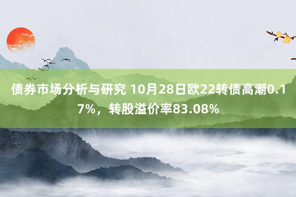 债券市场分析与研究 10月28日欧22转债高潮0.17%，转股溢价率83.08%