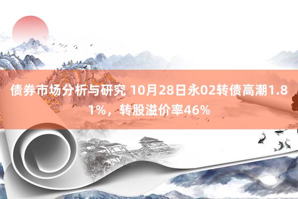 债券市场分析与研究 10月28日永02转债高潮1.81%，转股溢价率46%