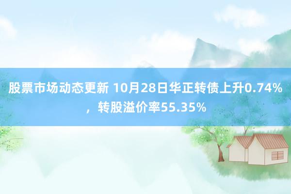 股票市场动态更新 10月28日华正转债上升0.74%，转股溢价率55.35%