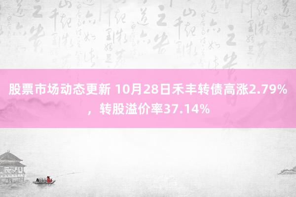 股票市场动态更新 10月28日禾丰转债高涨2.79%，转股溢价率37.14%