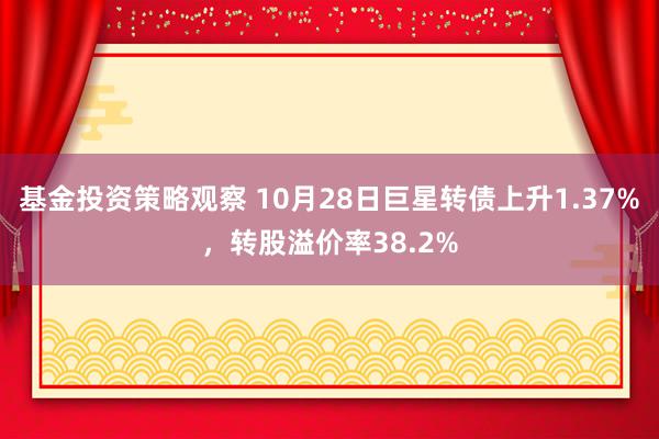 基金投资策略观察 10月28日巨星转债上升1.37%，转股溢价率38.2%