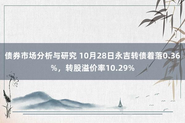 债券市场分析与研究 10月28日永吉转债着落0.36%，转股溢价率10.29%