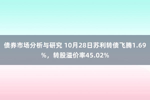 债券市场分析与研究 10月28日苏利转债飞腾1.69%，转股溢价率45.02%