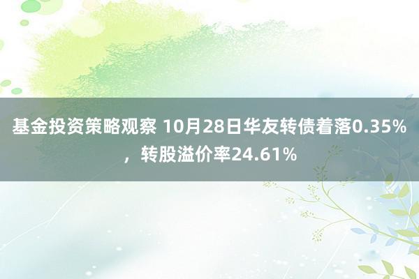 基金投资策略观察 10月28日华友转债着落0.35%，转股溢价率24.61%