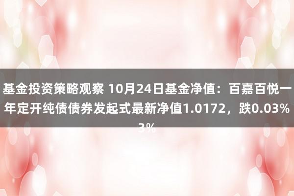 基金投资策略观察 10月24日基金净值：百嘉百悦一年定开纯债债券发起式最新净值1.0172，跌0.03%