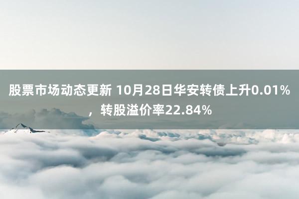 股票市场动态更新 10月28日华安转债上升0.01%，转股溢价率22.84%