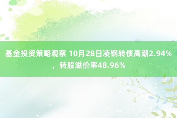 基金投资策略观察 10月28日凌钢转债高潮2.94%，转股溢价率48.96%