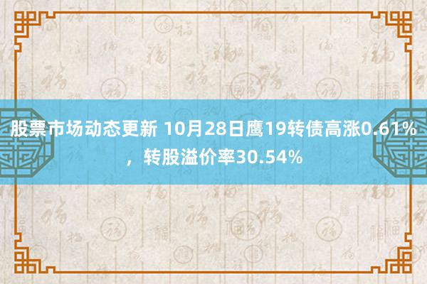 股票市场动态更新 10月28日鹰19转债高涨0.61%，转股溢价率30.54%