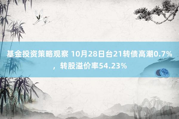 基金投资策略观察 10月28日台21转债高潮0.7%，转股溢价率54.23%