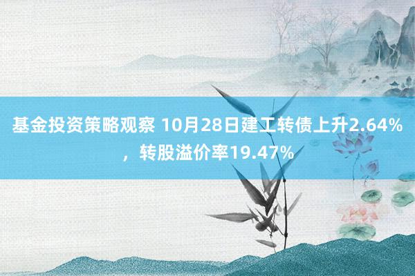 基金投资策略观察 10月28日建工转债上升2.64%，转股溢价率19.47%