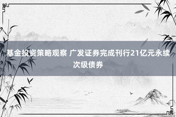 基金投资策略观察 广发证券完成刊行21亿元永续次级债券