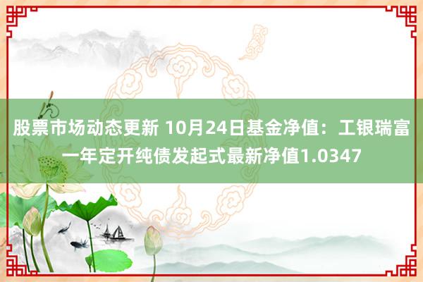 股票市场动态更新 10月24日基金净值：工银瑞富一年定开纯债发起式最新净值1.0347