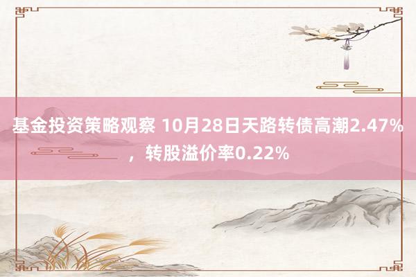 基金投资策略观察 10月28日天路转债高潮2.47%，转股溢价率0.22%