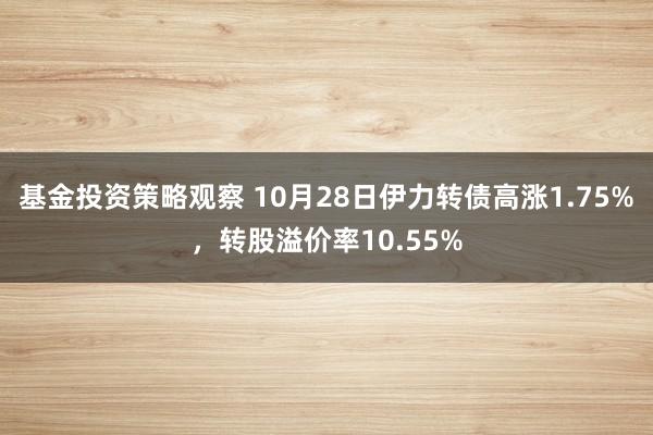 基金投资策略观察 10月28日伊力转债高涨1.75%，转股溢价率10.55%