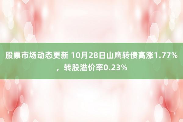 股票市场动态更新 10月28日山鹰转债高涨1.77%，转股溢价率0.23%