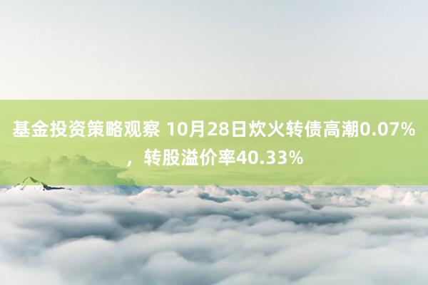 基金投资策略观察 10月28日炊火转债高潮0.07%，转股溢价率40.33%