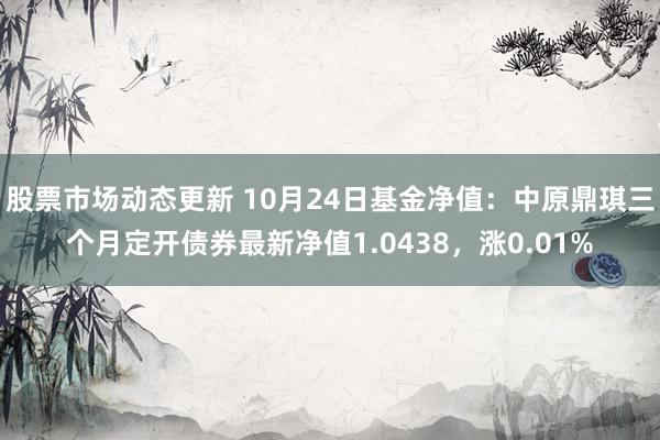 股票市场动态更新 10月24日基金净值：中原鼎琪三个月定开债券最新净值1.0438，涨0.01%