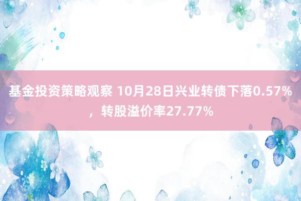 基金投资策略观察 10月28日兴业转债下落0.57%，转股溢价率27.77%