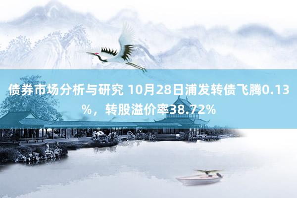 债券市场分析与研究 10月28日浦发转债飞腾0.13%，转股溢价率38.72%