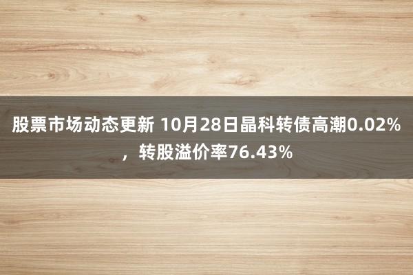 股票市场动态更新 10月28日晶科转债高潮0.02%，转股溢价率76.43%