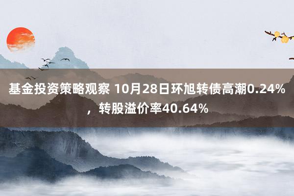 基金投资策略观察 10月28日环旭转债高潮0.24%，转股溢价率40.64%