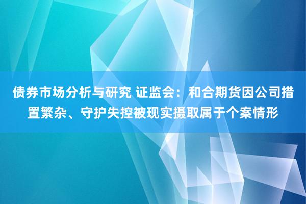 债券市场分析与研究 证监会：和合期货因公司措置繁杂、守护失控被现实摄取属于个案情形