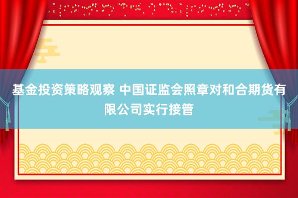 基金投资策略观察 中国证监会照章对和合期货有限公司实行接管