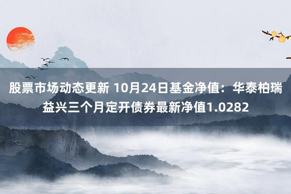 股票市场动态更新 10月24日基金净值：华泰柏瑞益兴三个月定开债券最新净值1.0282