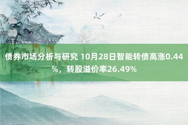 债券市场分析与研究 10月28日智能转债高涨0.44%，转股溢价率26.49%