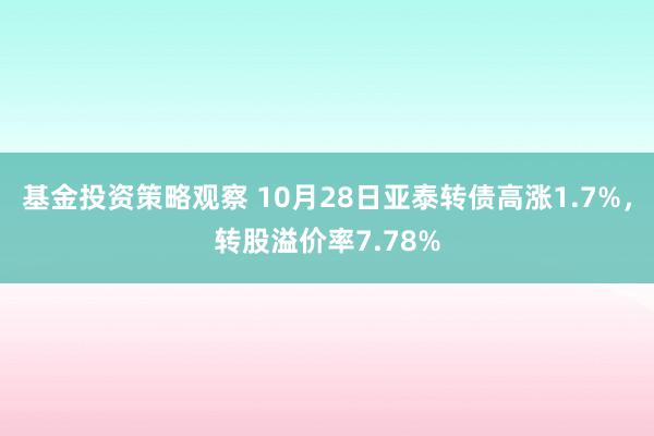 基金投资策略观察 10月28日亚泰转债高涨1.7%，转股溢价率7.78%