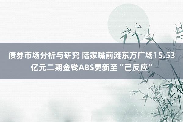 债券市场分析与研究 陆家嘴前滩东方广场15.53亿元二期金钱ABS更新至“已反应”