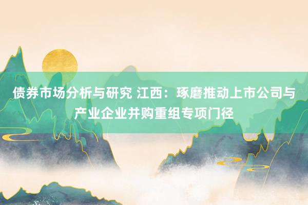 债券市场分析与研究 江西：琢磨推动上市公司与产业企业并购重组专项门径