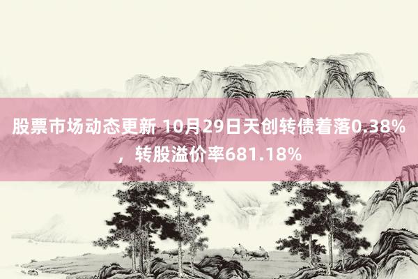 股票市场动态更新 10月29日天创转债着落0.38%，转股溢价率681.18%