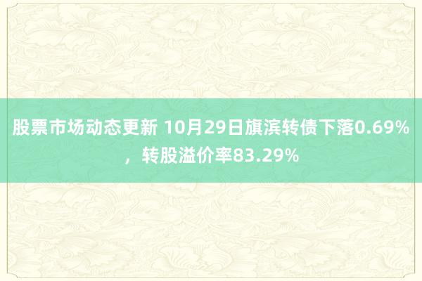 股票市场动态更新 10月29日旗滨转债下落0.69%，转股溢价率83.29%