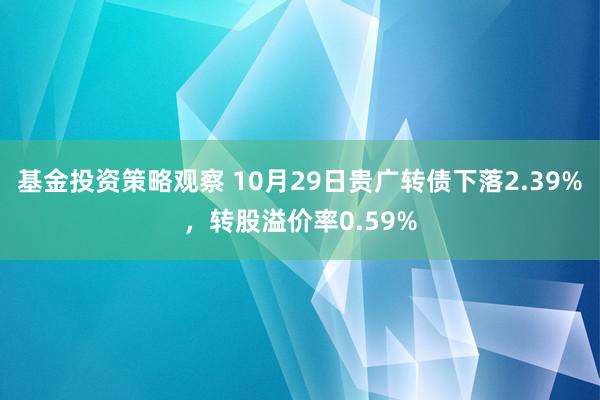 基金投资策略观察 10月29日贵广转债下落2.39%，转股溢价率0.59%