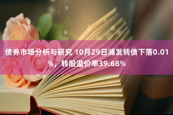 债券市场分析与研究 10月29日浦发转债下落0.01%，转股溢价率39.68%