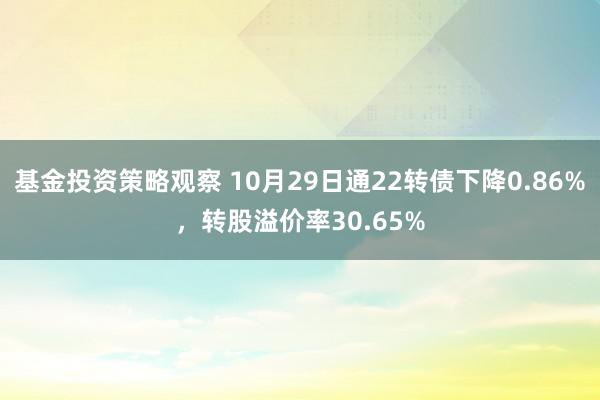 基金投资策略观察 10月29日通22转债下降0.86%，转股溢价率30.65%