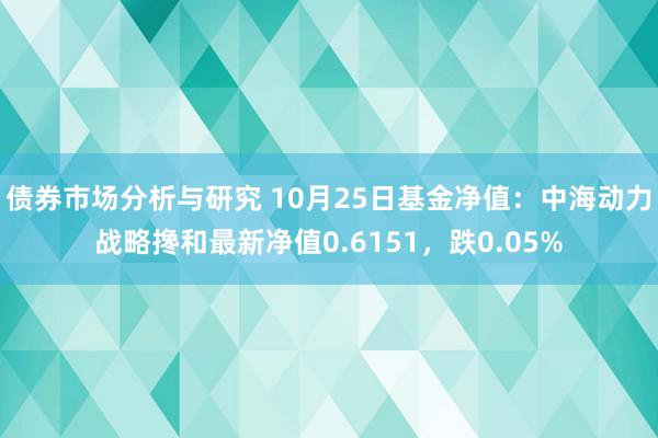 债券市场分析与研究 10月25日基金净值：中海动力战略搀和最新净值0.6151，跌0.05%