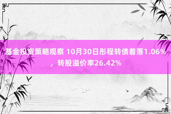 基金投资策略观察 10月30日彤程转债着落1.06%，转股溢价率26.42%