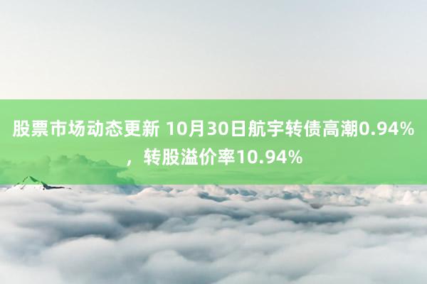 股票市场动态更新 10月30日航宇转债高潮0.94%，转股溢价率10.94%