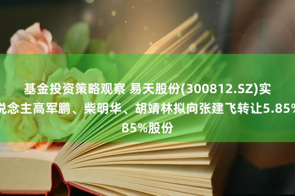 基金投资策略观察 易天股份(300812.SZ)实控东说念主高军鹏、柴明华、胡靖林拟向张建飞转让5.85%股份