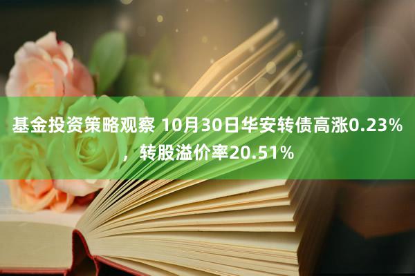 基金投资策略观察 10月30日华安转债高涨0.23%，转股溢价率20.51%