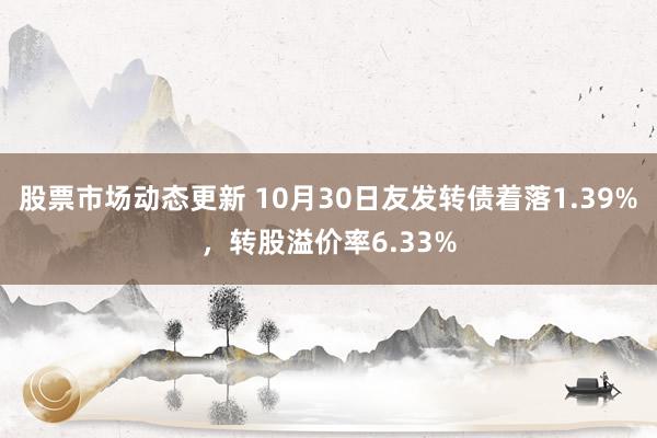 股票市场动态更新 10月30日友发转债着落1.39%，转股溢价率6.33%