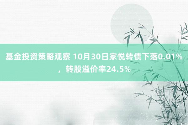 基金投资策略观察 10月30日家悦转债下落0.01%，转股溢价率24.5%