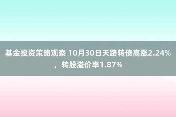 基金投资策略观察 10月30日天路转债高涨2.24%，转股溢价率1.87%