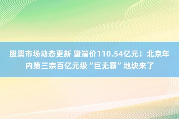 股票市场动态更新 肇端价110.54亿元！北京年内第三宗百亿元级“巨无霸”地块来了