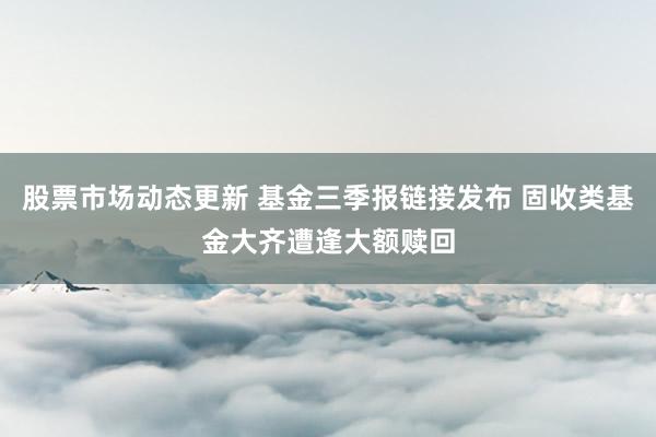 股票市场动态更新 基金三季报链接发布 固收类基金大齐遭逢大额赎回